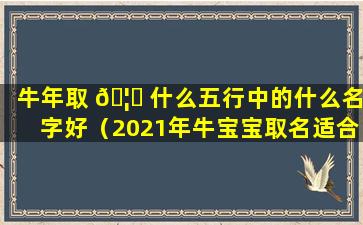 牛年取 🦋 什么五行中的什么名字好（2021年牛宝宝取名适合用五行属什么的字）